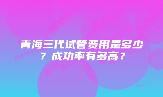 青海三代试管费用是多少？成功率有多高？