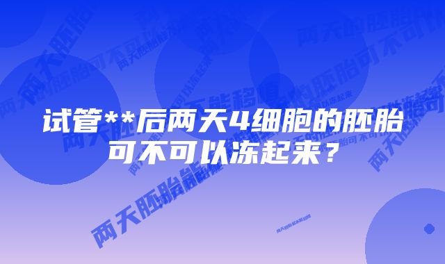 试管**后两天4细胞的胚胎可不可以冻起来？