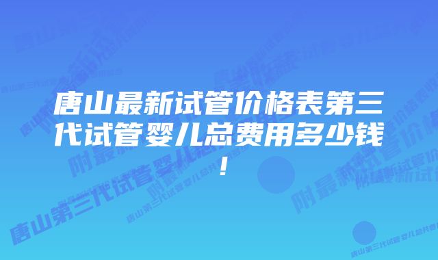 唐山最新试管价格表第三代试管婴儿总费用多少钱！