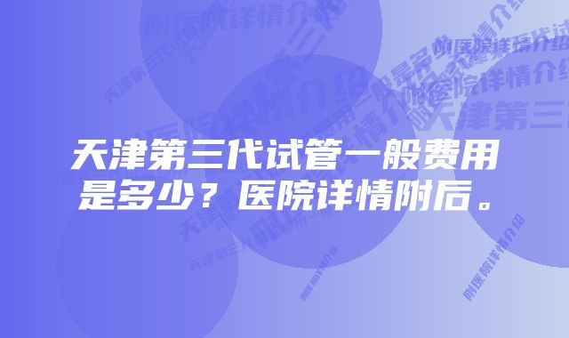 天津第三代试管一般费用是多少？医院详情附后。