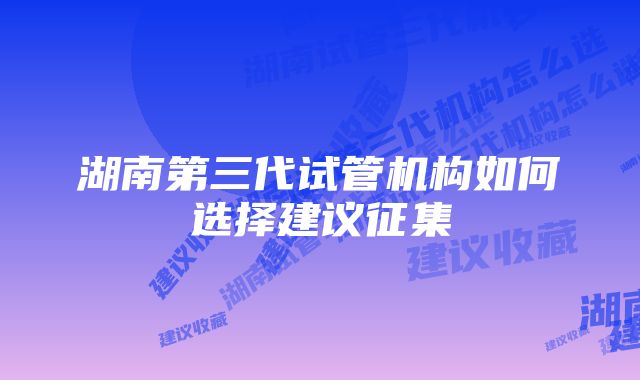 湖南第三代试管机构如何选择建议征集