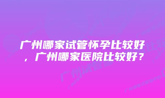 广州哪家试管怀孕比较好，广州哪家医院比较好？