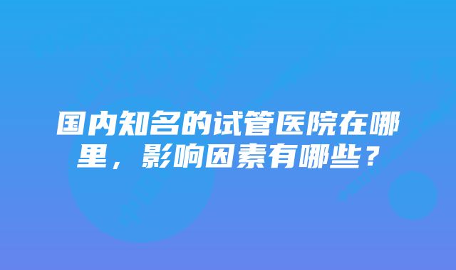 国内知名的试管医院在哪里，影响因素有哪些？