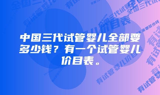 中国三代试管婴儿全部要多少钱？有一个试管婴儿价目表。