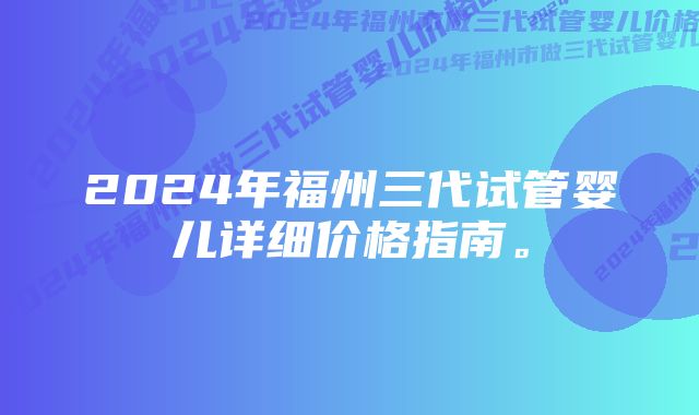 2024年福州三代试管婴儿详细价格指南。