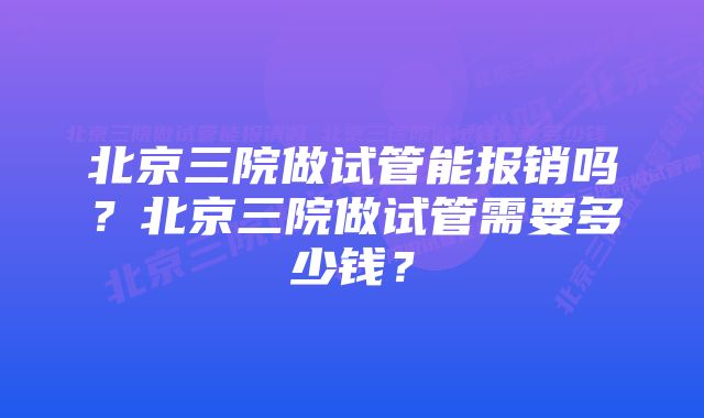 北京三院做试管能报销吗？北京三院做试管需要多少钱？