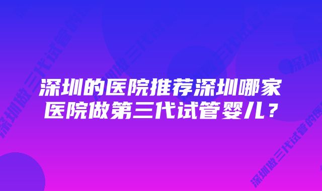 深圳的医院推荐深圳哪家医院做第三代试管婴儿？