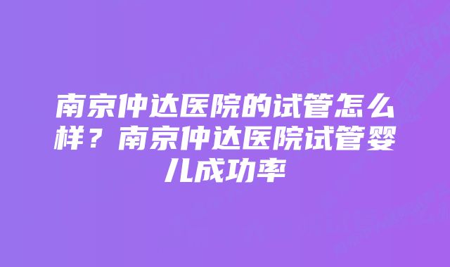 南京仲达医院的试管怎么样？南京仲达医院试管婴儿成功率