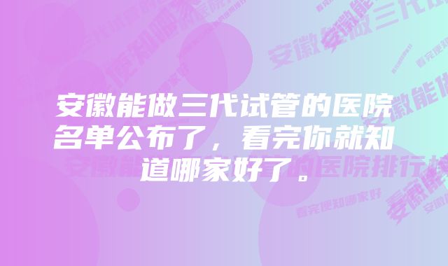 安徽能做三代试管的医院名单公布了，看完你就知道哪家好了。