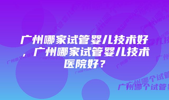 广州哪家试管婴儿技术好，广州哪家试管婴儿技术医院好？