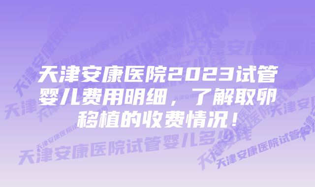 天津安康医院2023试管婴儿费用明细，了解取卵移植的收费情况！