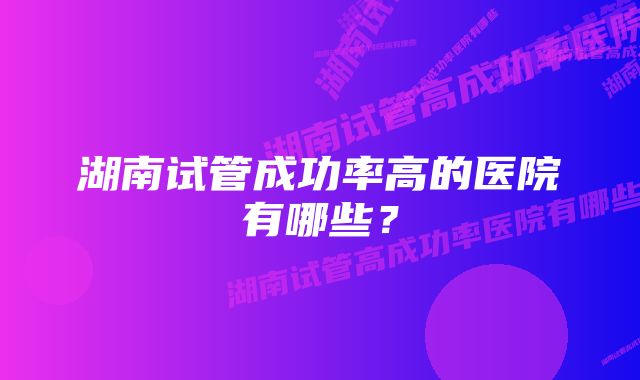 湖南试管成功率高的医院有哪些？