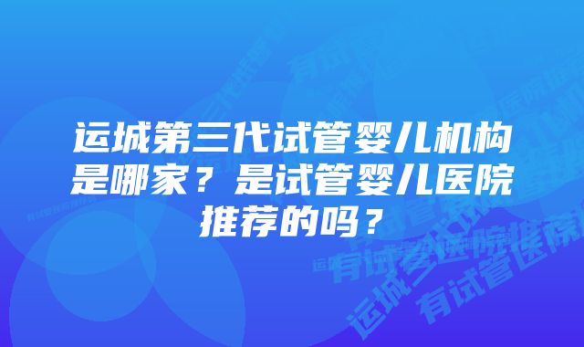 运城第三代试管婴儿机构是哪家？是试管婴儿医院推荐的吗？