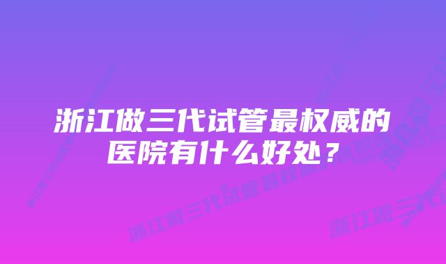 浙江做三代试管最权威的医院有什么好处？