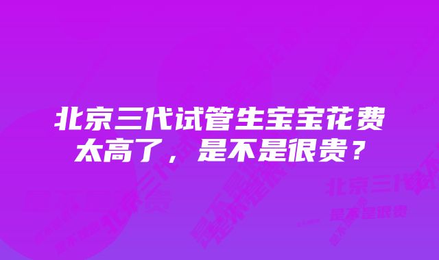 北京三代试管生宝宝花费太高了，是不是很贵？