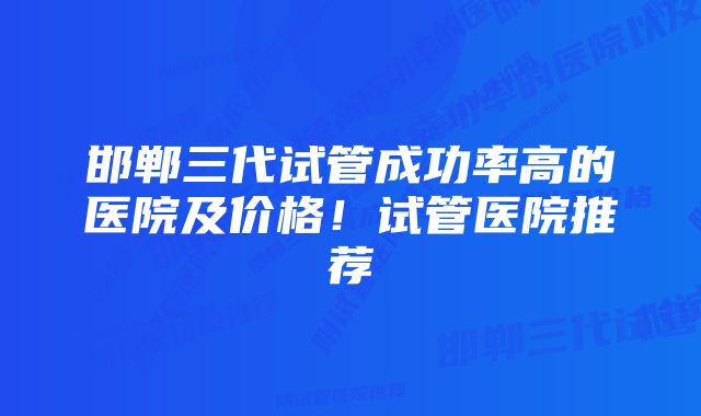 邯郸三代试管成功率高的医院及价格！试管医院推荐