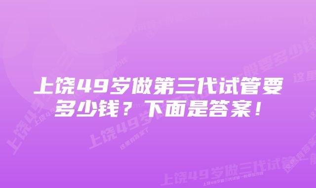 上饶49岁做第三代试管要多少钱？下面是答案！