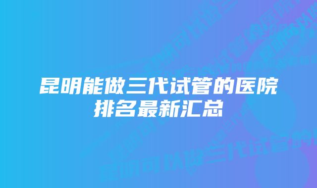 昆明能做三代试管的医院排名最新汇总