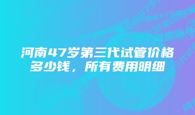 河南47岁第三代试管价格多少钱，所有费用明细