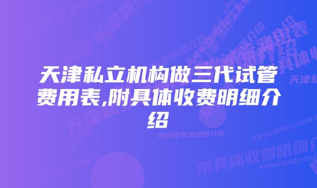 天津私立机构做三代试管费用表,附具体收费明细介绍