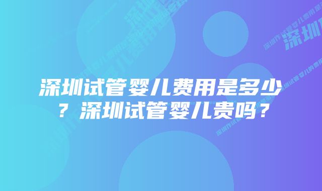 深圳试管婴儿费用是多少？深圳试管婴儿贵吗？