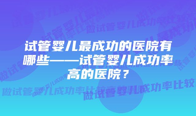 试管婴儿最成功的医院有哪些——试管婴儿成功率高的医院？