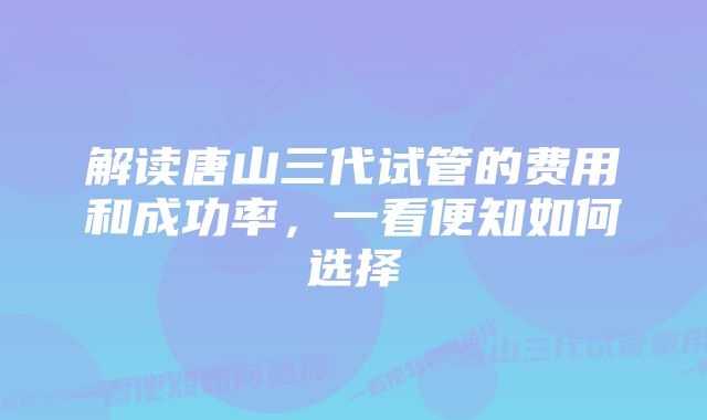 解读唐山三代试管的费用和成功率，一看便知如何选择