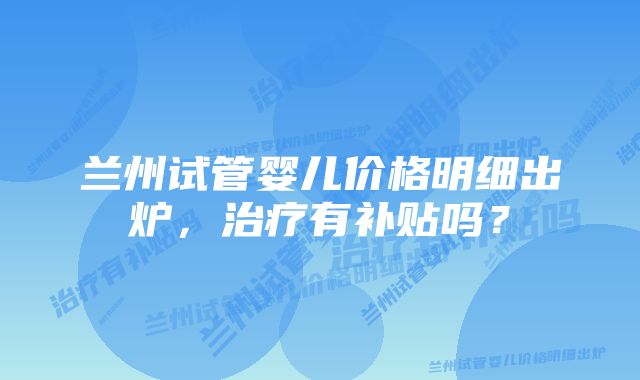 兰州试管婴儿价格明细出炉，治疗有补贴吗？