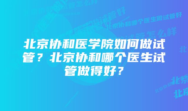 北京协和医学院如何做试管？北京协和哪个医生试管做得好？