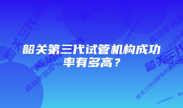 韶关第三代试管机构成功率有多高？