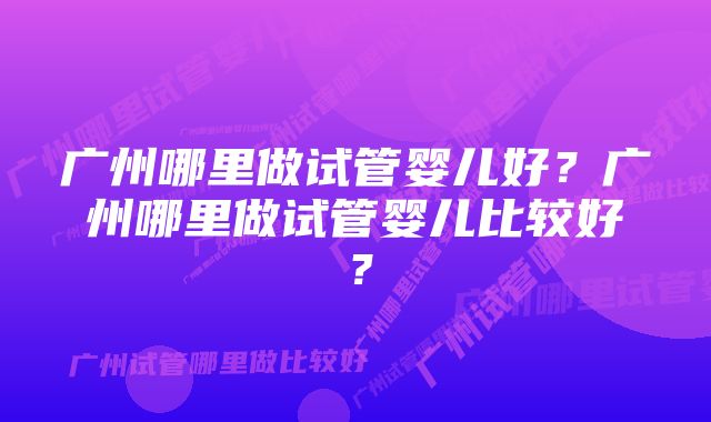 广州哪里做试管婴儿好？广州哪里做试管婴儿比较好？