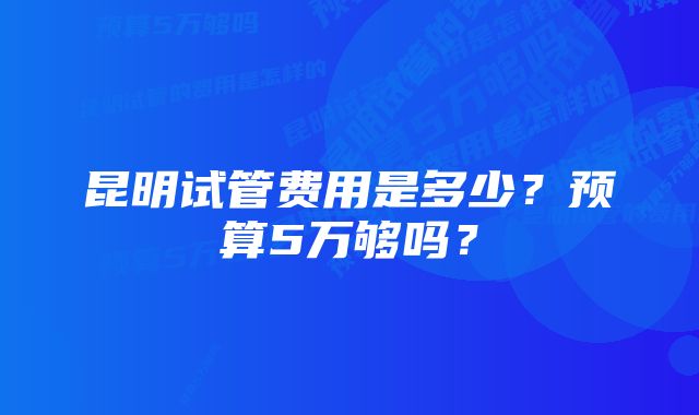 昆明试管费用是多少？预算5万够吗？