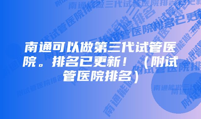 南通可以做第三代试管医院。排名已更新！（附试管医院排名）