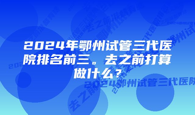 2024年鄂州试管三代医院排名前三。去之前打算做什么？