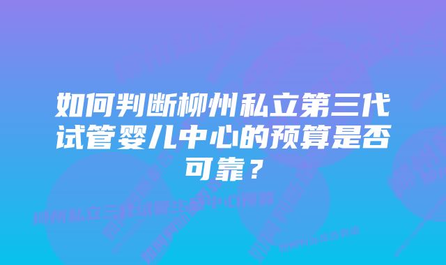 如何判断柳州私立第三代试管婴儿中心的预算是否可靠？