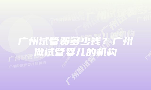 广州试管费多少钱？广州做试管婴儿的机构