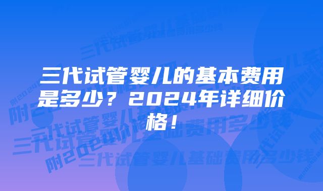 三代试管婴儿的基本费用是多少？2024年详细价格！