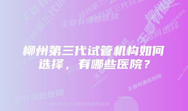 柳州第三代试管机构如何选择，有哪些医院？