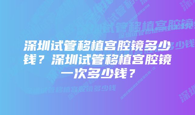 深圳试管移植宫腔镜多少钱？深圳试管移植宫腔镜一次多少钱？