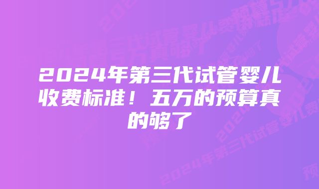 2024年第三代试管婴儿收费标准！五万的预算真的够了