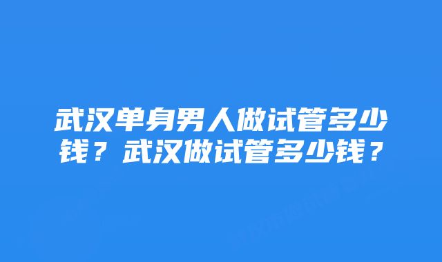 武汉单身男人做试管多少钱？武汉做试管多少钱？