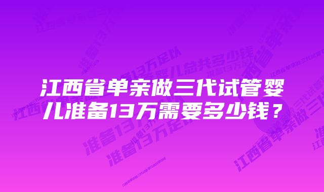 江西省单亲做三代试管婴儿准备13万需要多少钱？