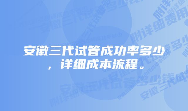 安徽三代试管成功率多少，详细成本流程。