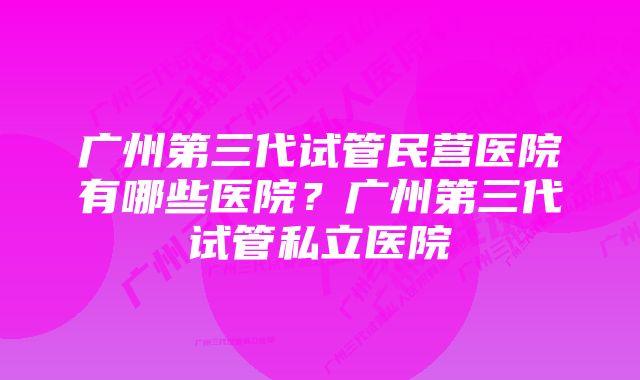 广州第三代试管民营医院有哪些医院？广州第三代试管私立医院