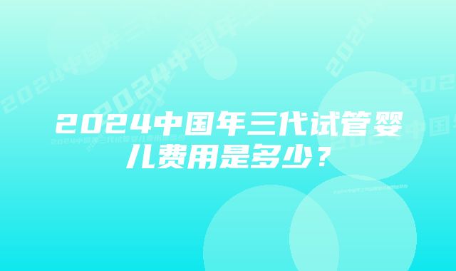 2024中国年三代试管婴儿费用是多少？