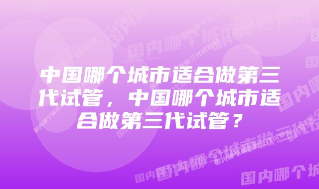 中国哪个城市适合做第三代试管，中国哪个城市适合做第三代试管？