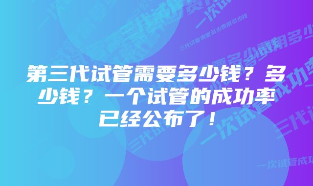 第三代试管需要多少钱？多少钱？一个试管的成功率已经公布了！