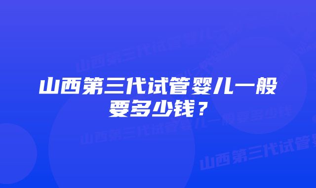 山西第三代试管婴儿一般要多少钱？