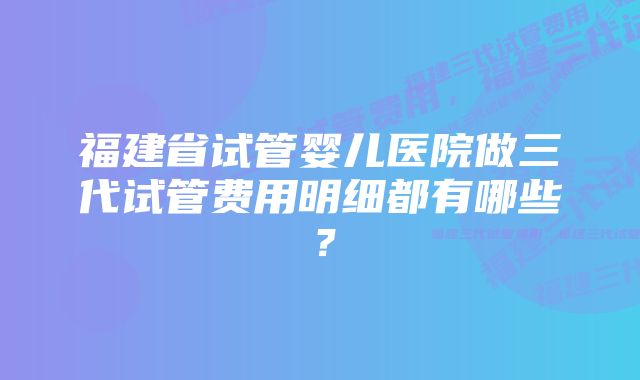 福建省试管婴儿医院做三代试管费用明细都有哪些？