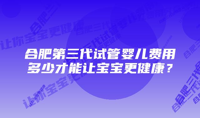 合肥第三代试管婴儿费用多少才能让宝宝更健康？